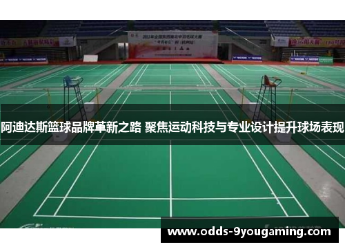 阿迪达斯篮球品牌革新之路 聚焦运动科技与专业设计提升球场表现